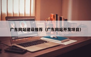 霸州广东网站建设推荐（广东网站开发项目）